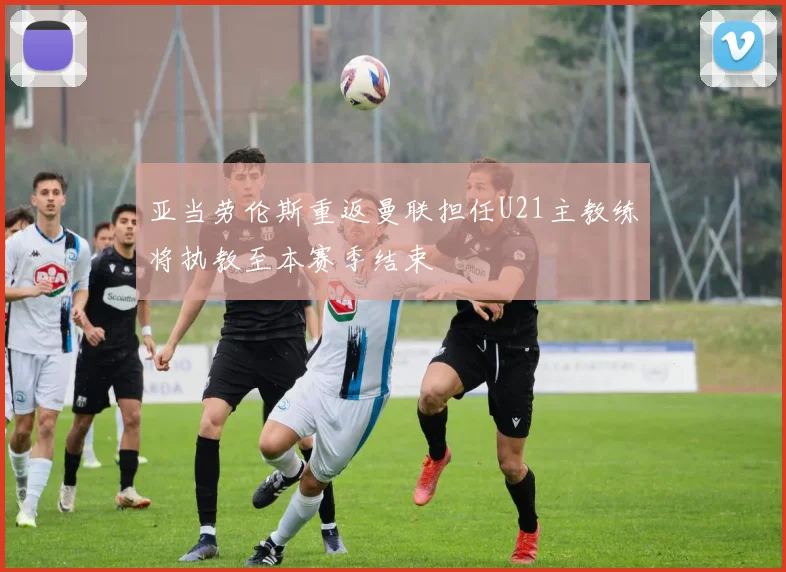 亚当劳伦斯重返曼联担任U21主教练将执教至本赛季结束