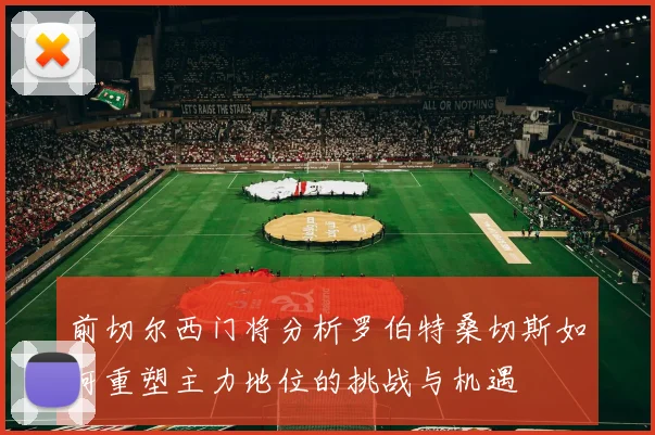 前切尔西门将分析罗伯特桑切斯如何重塑主力地位的挑战与机遇