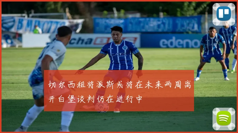 切尔西租将派斯或将在未来两周离开白堡谈判仍在进行中