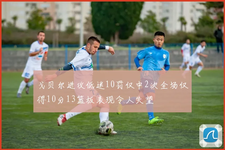 戈贝尔进攻低迷10罚仅中2次全场仅得10分13篮板表现令人失望