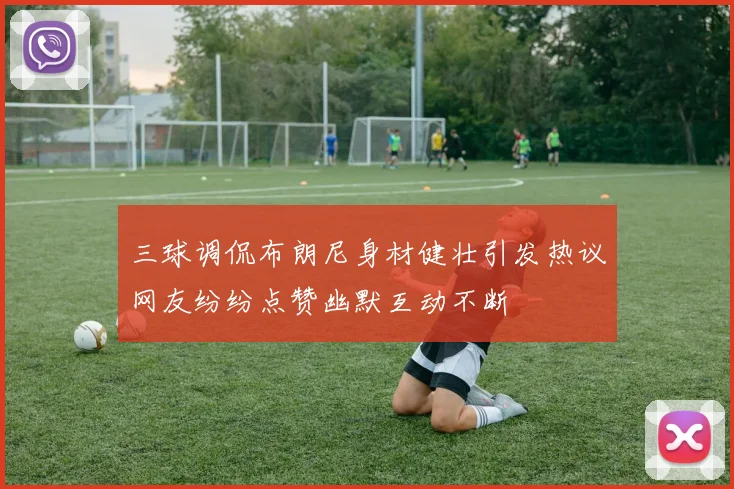 三球调侃布朗尼身材健壮引发热议网友纷纷点赞幽默互动不断